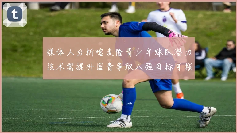 媒体人分析喀麦隆青少年球队潜力技术需提升国青争取八强目标可期