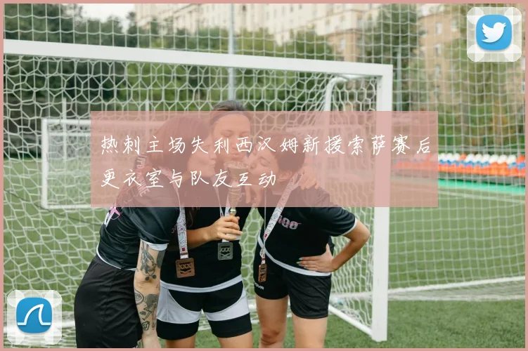 热刺主场失利西汉姆新援索萨赛后更衣室与队友互动