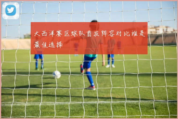 大西洋赛区球队首发阵容对比谁是最佳选择