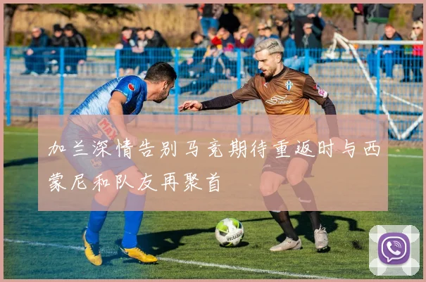加兰深情告别马竞期待重返时与西蒙尼和队友再聚首