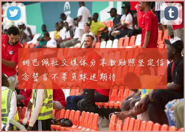姆巴佩社交媒体分享激励照坚定信念誓言不辜负球迷期待
