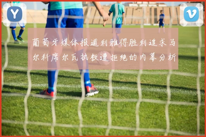 葡萄牙媒体报道利雅得胜利追求马尔科席尔瓦执教遭拒绝的内幕分析