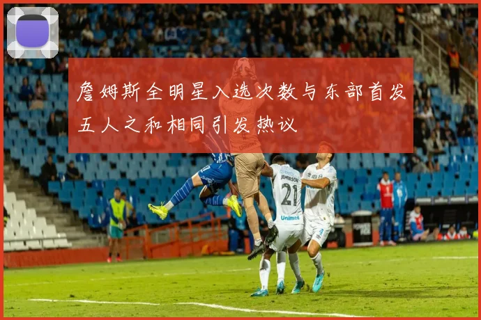 詹姆斯全明星入选次数与东部首发五人之和相同引发热议