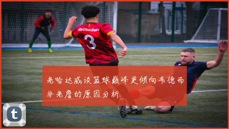 老哈达威谈篮球巅峰更倾向韦德而非老詹的原因分析