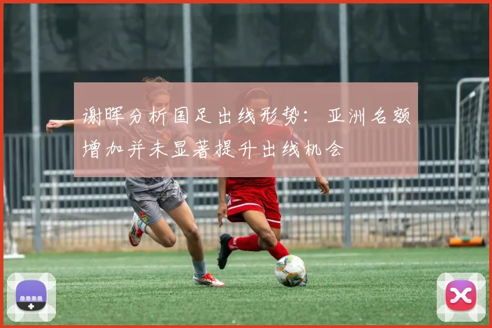 谢晖分析国足出线形势：亚洲名额增加并未显著提升出线机会