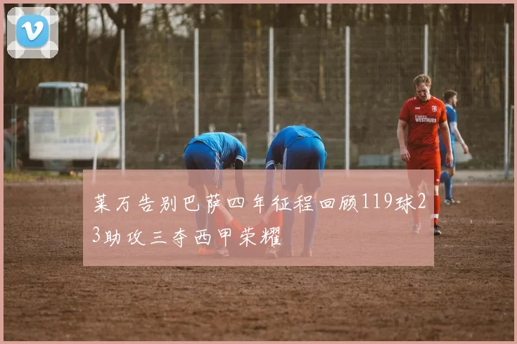 莱万告别巴萨四年征程回顾119球23助攻三夺西甲荣耀