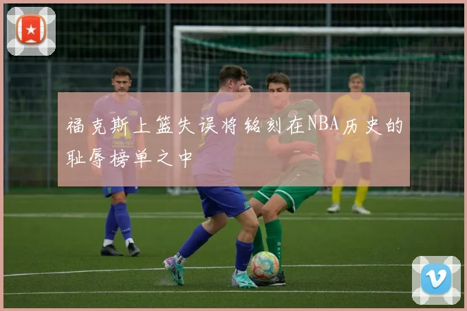 福克斯上篮失误将铭刻在NBA历史的耻辱榜单之中