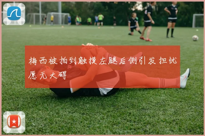 梅西被拍到触摸左腿后侧引发担忧愿无大碍