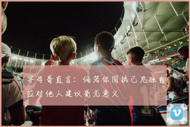 字母哥直言：倘若你固执己见独自应对他人建议毫无意义