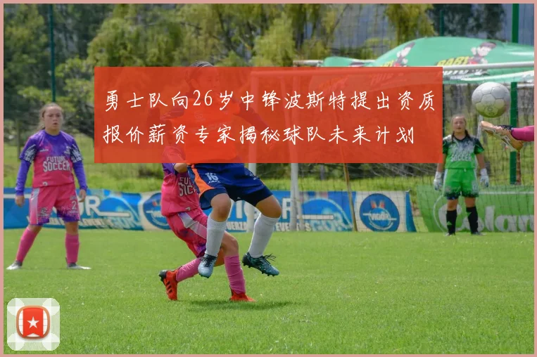 勇士队向26岁中锋波斯特提出资质报价薪资专家揭秘球队未来计划