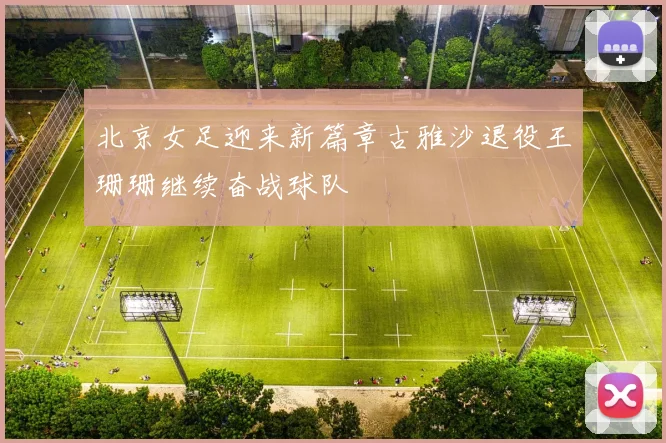 北京女足迎来新篇章古雅沙退役王珊珊继续奋战球队