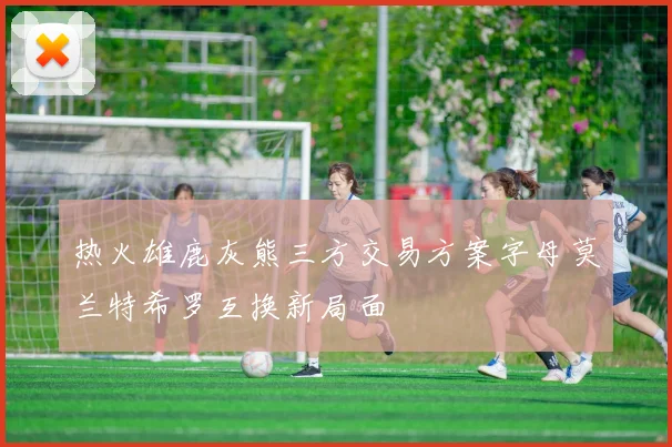 热火雄鹿灰熊三方交易方案字母莫兰特希罗互换新局面