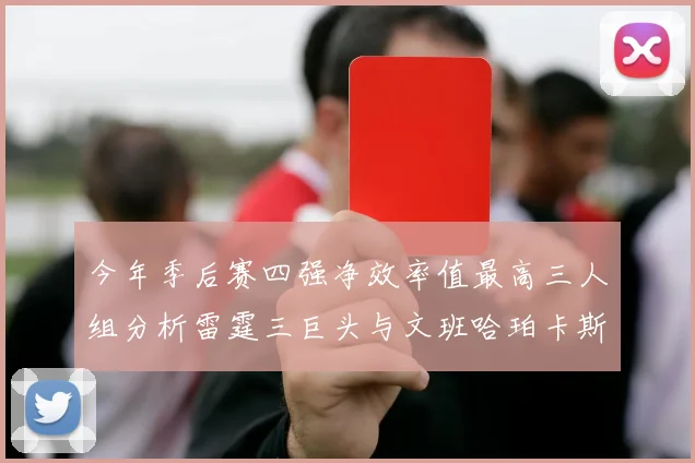 今年季后赛四强净效率值最高三人组分析雷霆三巨头与文班哈珀卡斯尔的表现对比