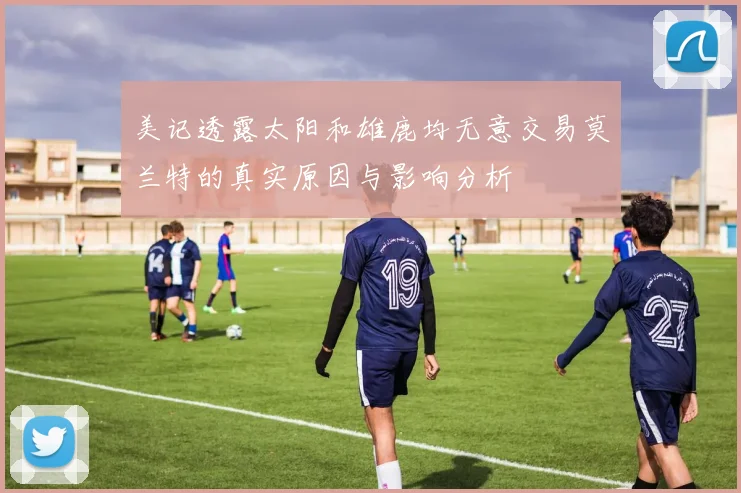 美记透露太阳和雄鹿均无意交易莫兰特的真实原因与影响分析