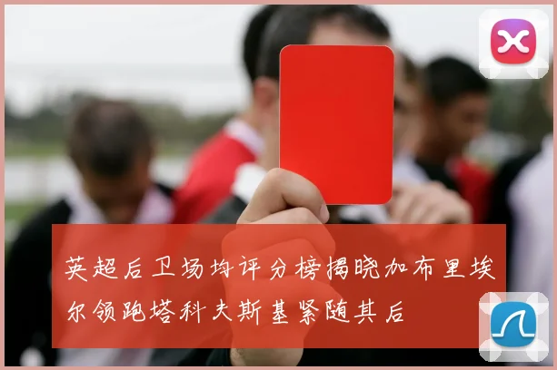 英超后卫场均评分榜揭晓加布里埃尔领跑塔科夫斯基紧随其后