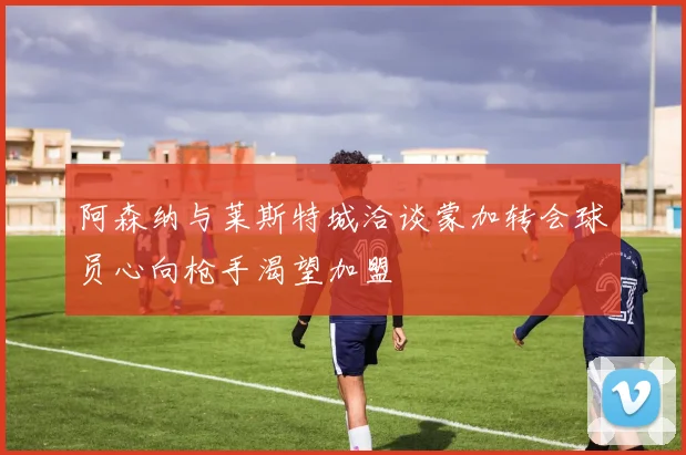 阿森纳与莱斯特城洽谈蒙加转会球员心向枪手渴望加盟