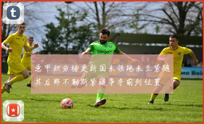 意甲积分榜更新国米领跑米兰紧随其后那不勒斯紧逼争夺前列位置