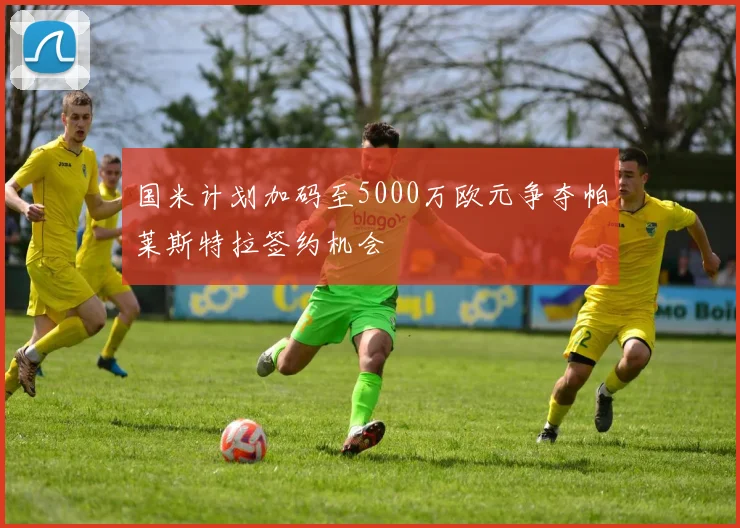 国米计划加码至5000万欧元争夺帕莱斯特拉签约机会