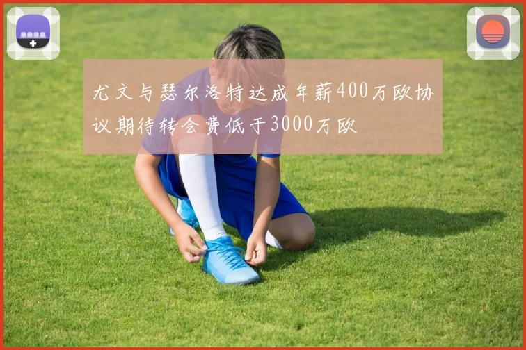 尤文与瑟尔洛特达成年薪400万欧协议期待转会费低于3000万欧