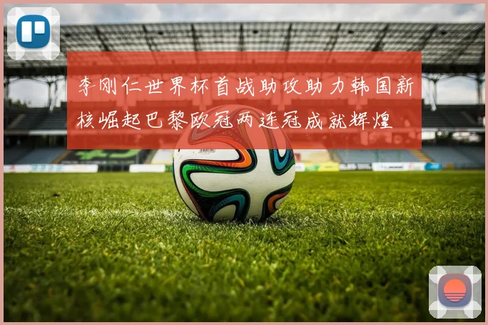 李刚仁世界杯首战助攻助力韩国新核崛起巴黎欧冠两连冠成就辉煌