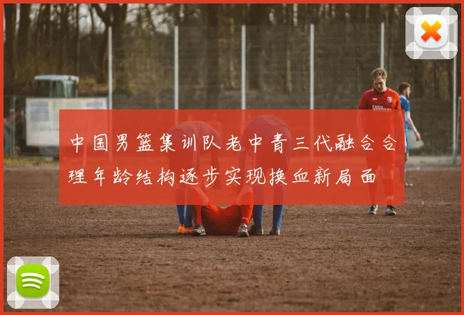 中国男篮集训队老中青三代融合合理年龄结构逐步实现换血新局面