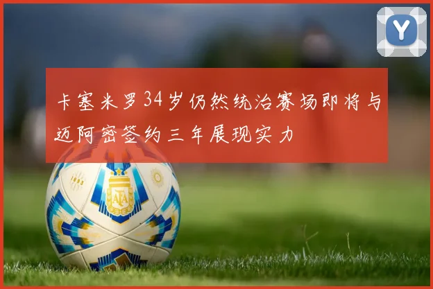 卡塞米罗34岁仍然统治赛场即将与迈阿密签约三年展现实力
